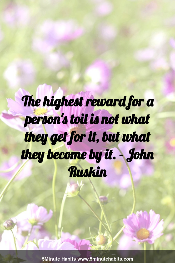 The highest reward for a person's toil is not what they get for it, but what they become by it. - John Ruskin
